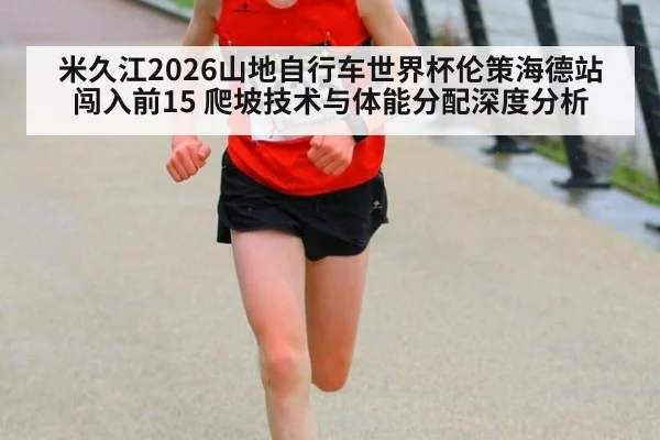 米久江2026山地自行车世界杯伦策海德站闯入前15 爬坡技术与体能分配深度分析