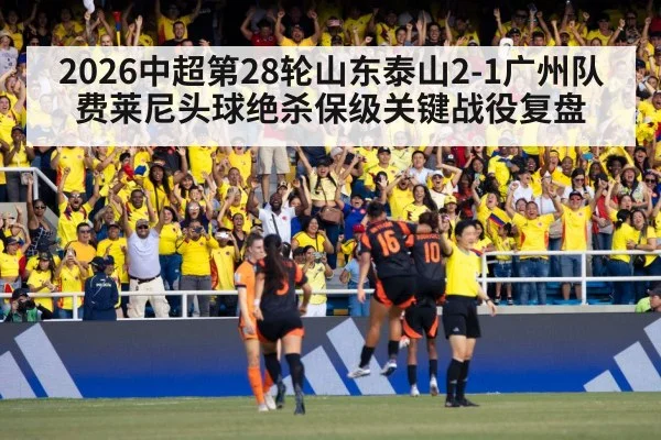 2026中超第28轮山东泰山2-1广州队 费莱尼头球绝杀保级关键战役复盘